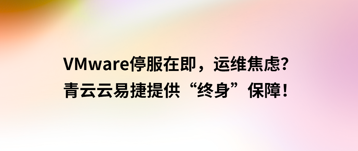 VMware停服在即,运维焦虑?青云云易捷提供“终身”保障!