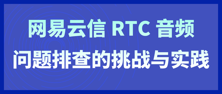 【网易云信】网易云信 RTC 音频问题排查的挑战与实践